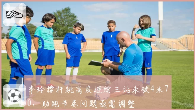 李玲撑杆跳高度连续三站未破4米70,助跑节奏问题亟需调整