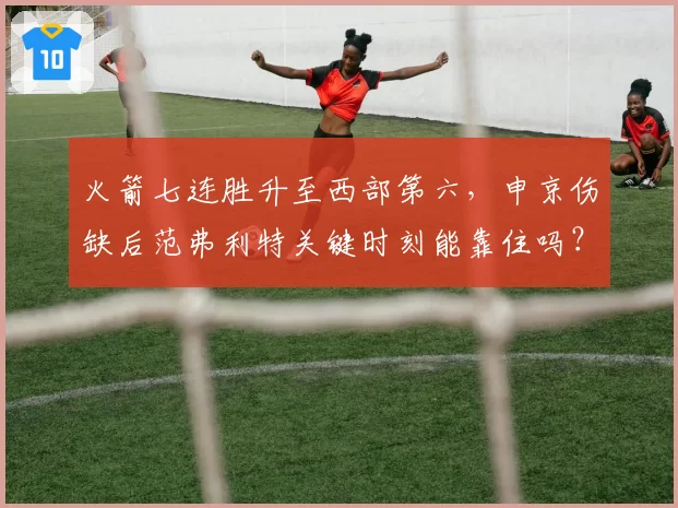 火箭七连胜升至西部第六，申京伤缺后范弗利特关键时刻能靠住吗？