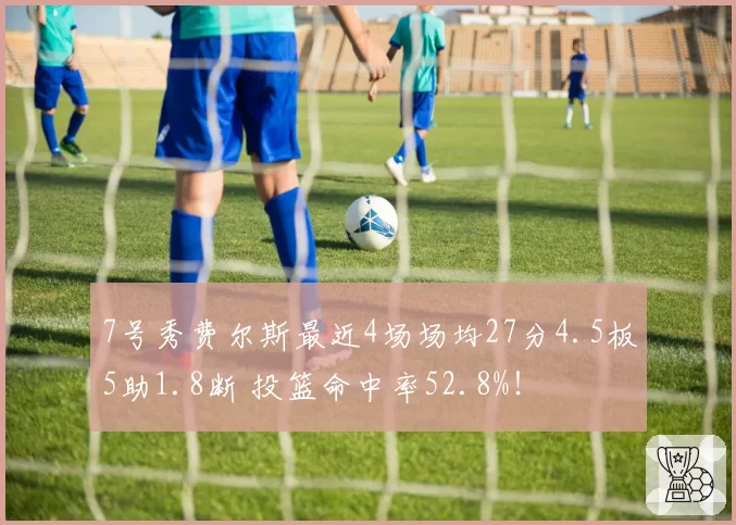 7号秀费尔斯最近4场场均27分4.5板5助1.8断 投篮命中率52.8%！