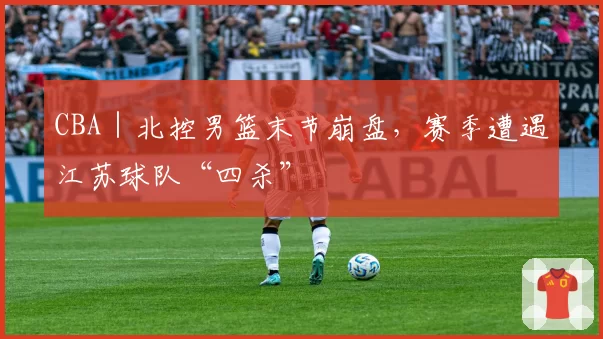 CBA｜北控男篮末节崩盘，赛季遭遇江苏球队“四杀”