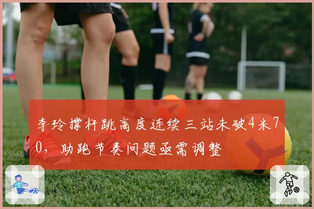 李玲撑杆跳高度连续三站未破4米70,助跑节奏问题亟需调整