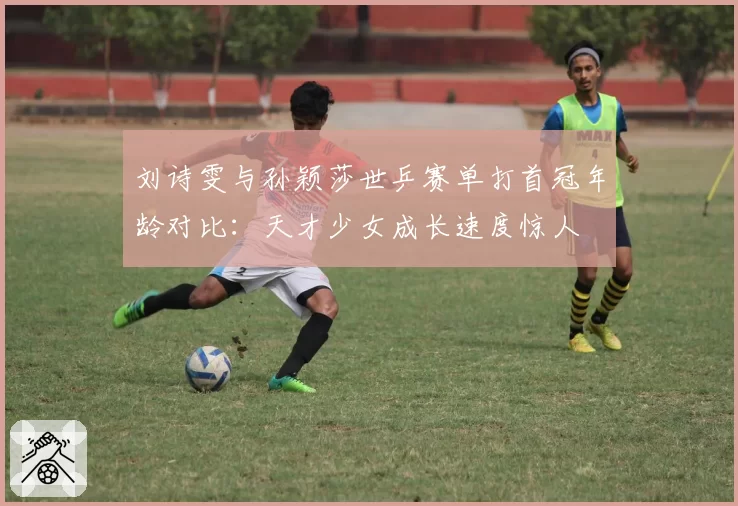 刘诗雯与孙颖莎世乒赛单打首冠年龄对比：天才少女成长速度惊人