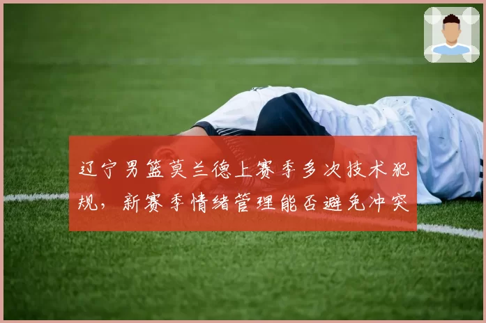 辽宁男篮莫兰德上赛季多次技术犯规,新赛季情绪管理能否避免冲突升级?