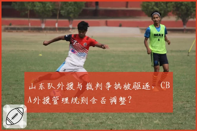 山东队外援与裁判争执被驱逐，CBA外援管理规则会否调整？
