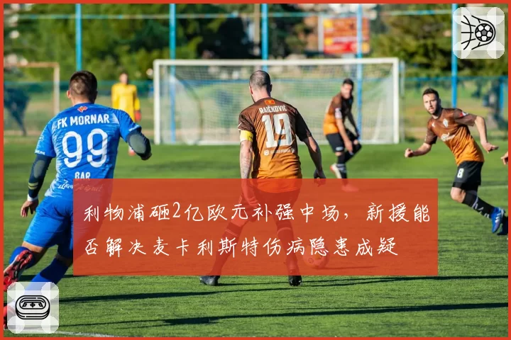 利物浦砸2亿欧元补强中场,新援能否解决麦卡利斯特伤病隐患成疑