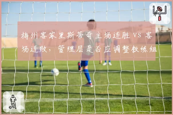 梅州客家里斯蒂奇主场连胜 vs 客场连败，管理层是否应调整教练组分工？