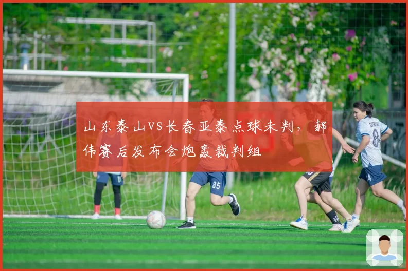 山东泰山vs长春亚泰点球未判，郝伟赛后发布会炮轰裁判组