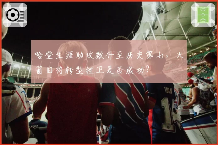 哈登生涯助攻数升至历史第七，火箭旧将转型控卫是否成功？