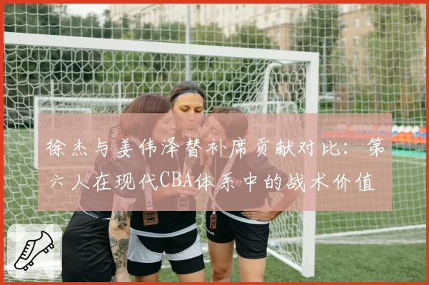 徐杰与姜伟泽替补席贡献对比：第六人在现代CBA体系中的战术价值