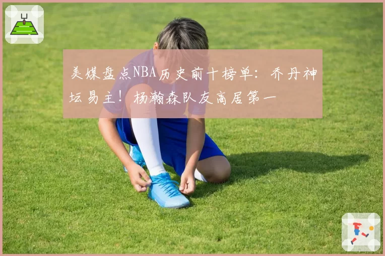 美媒盘点NBA历史前十榜单：乔丹神坛易主！杨瀚森队友高居第一