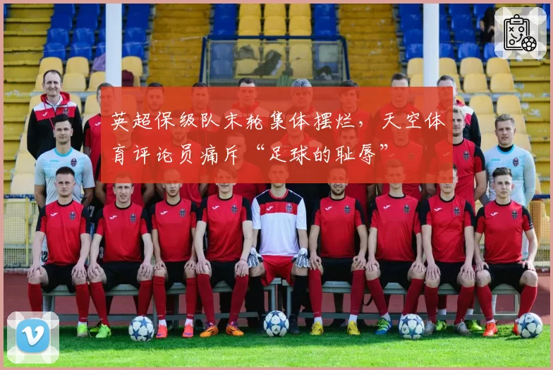 英超保级队末轮集体摆烂，天空体育评论员痛斥“足球的耻辱”