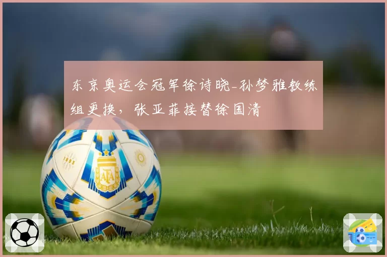 东京奥运会冠军徐诗晓_孙梦雅教练组更换，张亚菲接替徐国清