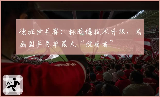 德班世乒赛：林昀儒技术升级，或成国乒男单最大“搅局者”