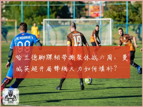 哈兰德脚踝韧带撕裂休战六周,曼城英超开局锋线火力如何填补?