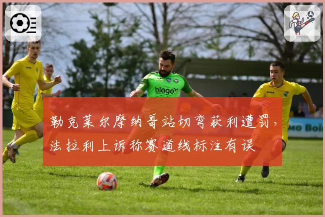 勒克莱尔摩纳哥站切弯获利遭罚，法拉利上诉称赛道线标注有误