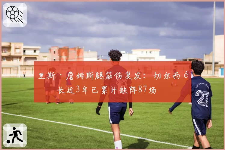 里斯·詹姆斯腿筋伤复发：切尔西队长近3年已累计缺阵87场