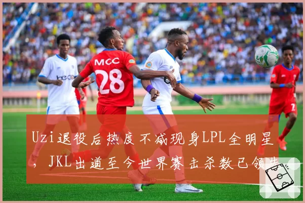 Uzi退役后热度不减现身LPL全明星,JKL出道至今世界赛击杀数已领先853次__br_