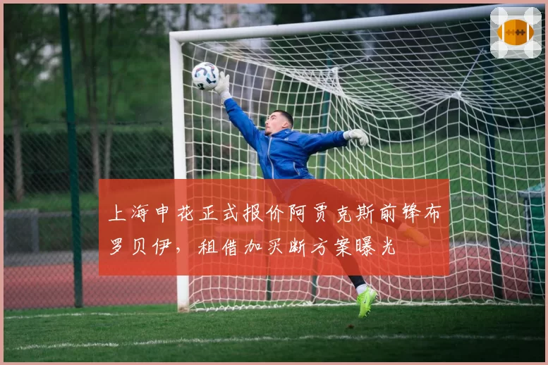 上海申花正式报价阿贾克斯前锋布罗贝伊，租借加买断方案曝光