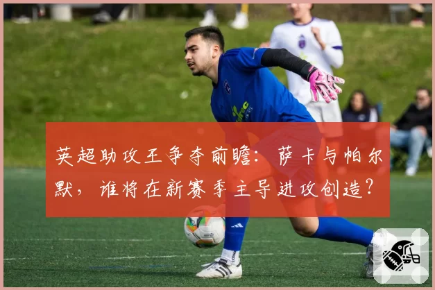 英超助攻王争夺前瞻：萨卡与帕尔默，谁将在新赛季主导进攻创造？