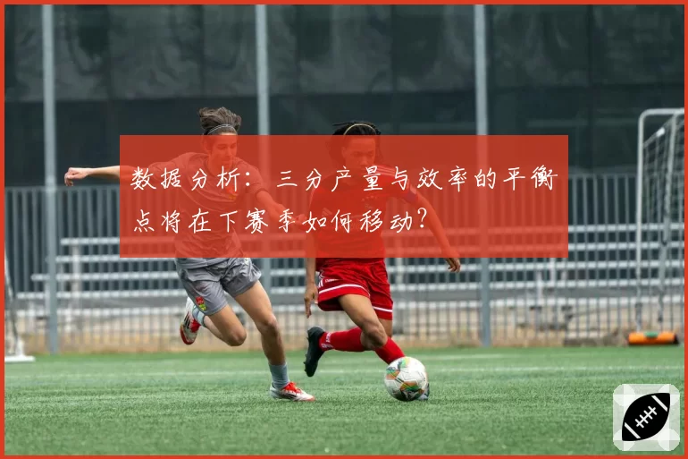 数据分析：三分产量与效率的平衡点将在下赛季如何移动？
