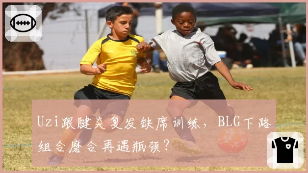 Uzi跟腱炎复发缺席训练，BLG下路组合磨合再遇瓶颈？
