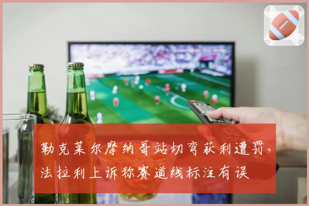 勒克莱尔摩纳哥站切弯获利遭罚，法拉利上诉称赛道线标注有误