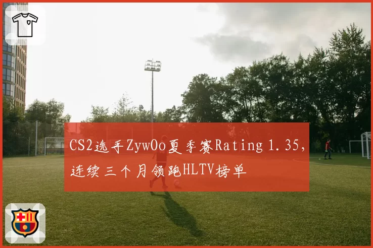 CS2选手ZywOo夏季赛Rating 1.35，连续三个月领跑HLTV榜单