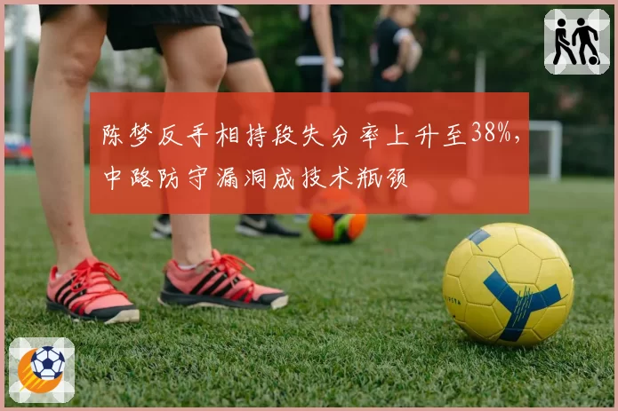 陈梦反手相持段失分率上升至38%，中路防守漏洞成技术瓶颈