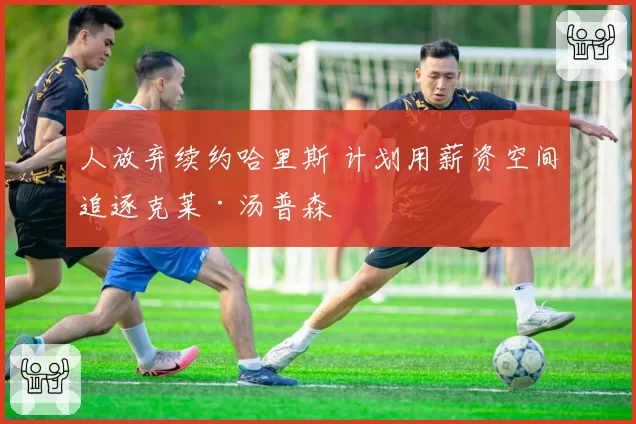 人放弃续约哈里斯 计划用薪资空间追逐克莱·汤普森