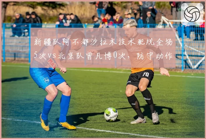 新疆队阿不都沙拉木技术犯规全场5次vs北京队曾凡博0次，防守动作野蛮程度对比