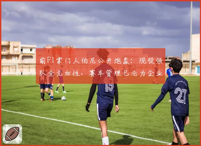 前F1掌门人伯尼公开炮轰：现役领队全无血性，赛车管理已沦为企业游戏
