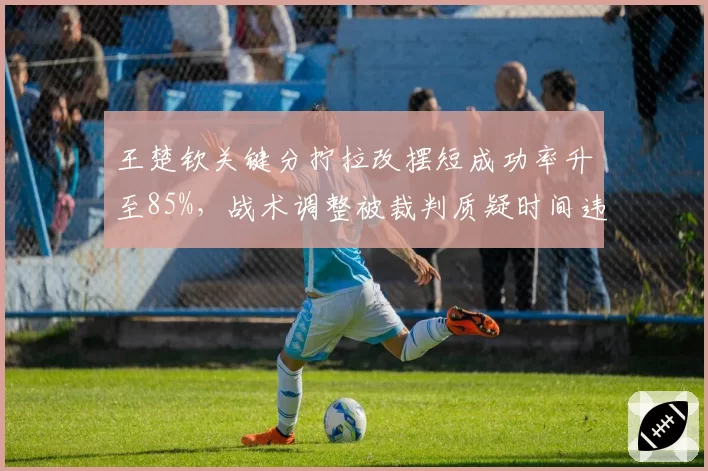 王楚钦关键分拧拉改摆短成功率升至85%,战术调整被裁判质疑时间违规