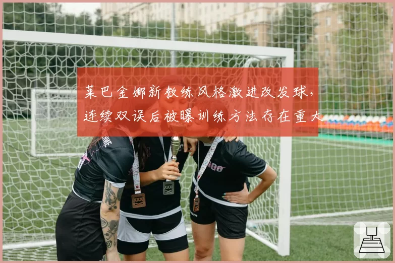 莱巴金娜新教练风格激进改发球，连续双误后被曝训练方法存在重大隐患