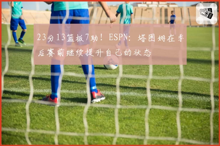 23分13篮板7助!ESPN:塔图姆在季后赛前继续提升自己的状态