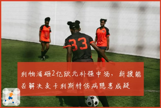 利物浦砸2亿欧元补强中场,新援能否解决麦卡利斯特伤病隐患成疑