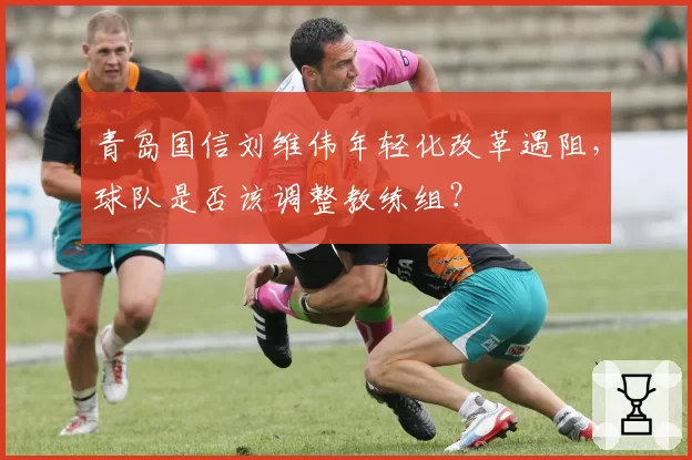 青岛国信刘维伟年轻化改革遇阻，球队是否该调整教练组？