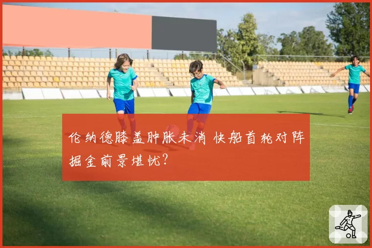 伦纳德膝盖肿胀未消 快船首轮对阵掘金前景堪忧？