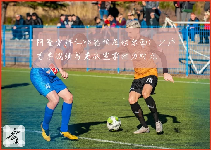 阿隆索拜仁vs孔帕尼切尔西:少帅首季战绩与更衣室掌控力对比