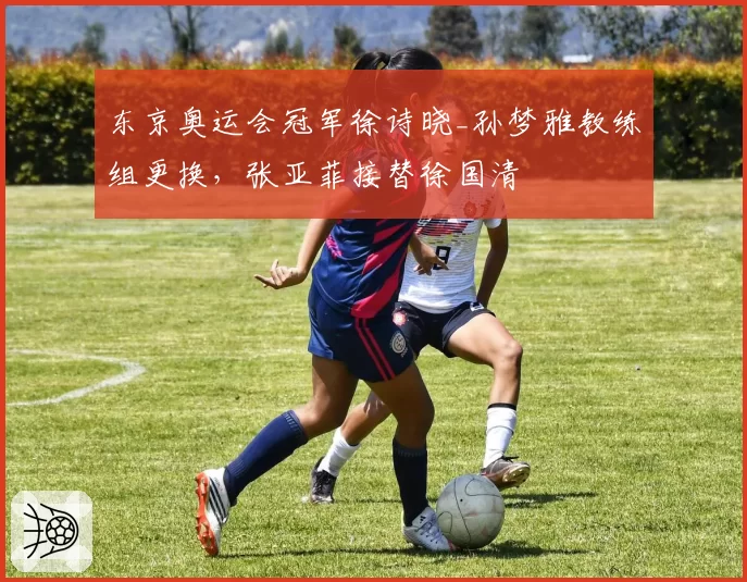 东京奥运会冠军徐诗晓_孙梦雅教练组更换，张亚菲接替徐国清