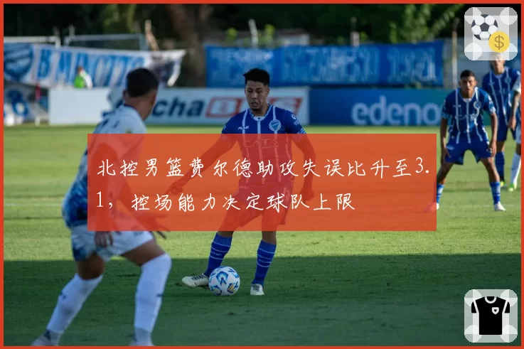北控男篮费尔德助攻失误比升至3.1，控场能力决定球队上限