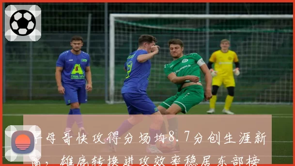 字母哥快攻得分场均8.7分创生涯新高,雄鹿转换进攻效率稳居东部榜首