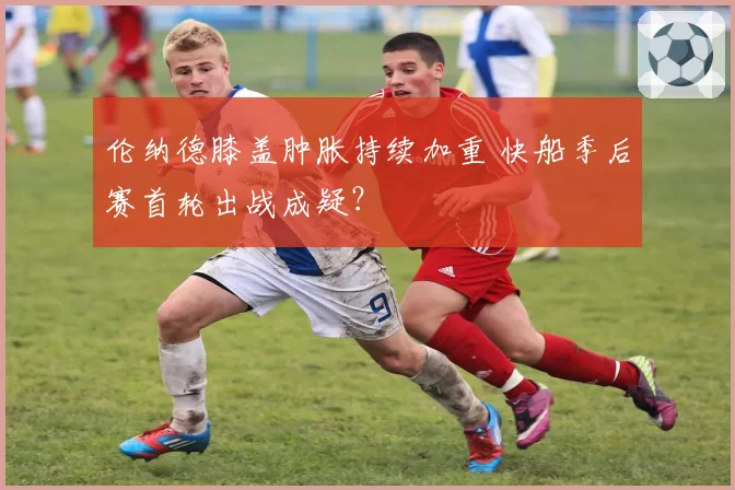 伦纳德膝盖肿胀持续加重 快船季后赛首轮出战成疑？