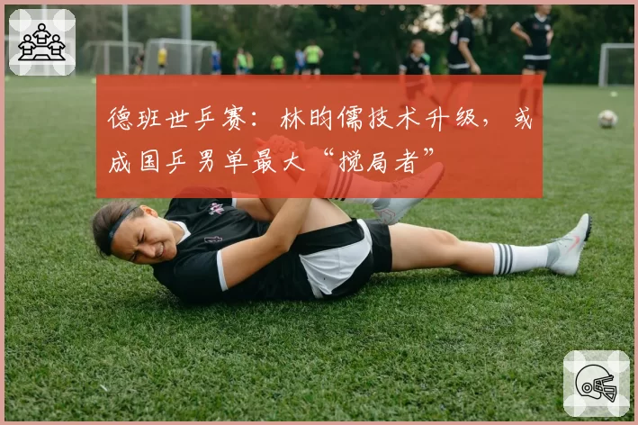 德班世乒赛：林昀儒技术升级，或成国乒男单最大“搅局者”