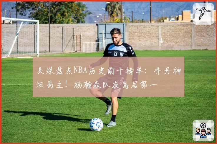 美媒盘点NBA历史前十榜单：乔丹神坛易主！杨瀚森队友高居第一