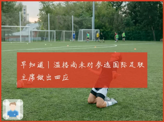 早知道丨温格尚未对参选国际足联主席做出回应
