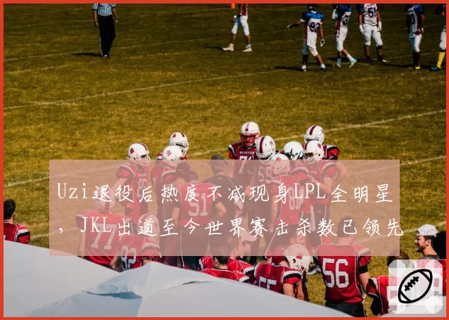 Uzi退役后热度不减现身LPL全明星,JKL出道至今世界赛击杀数已领先853次__br_