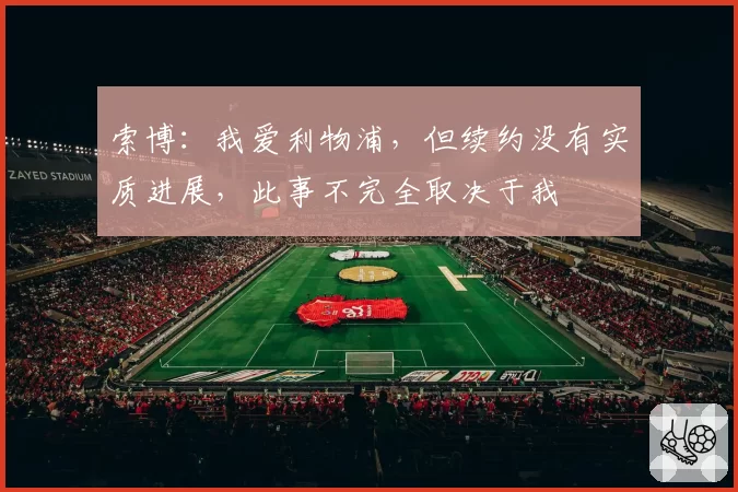 索博：我爱利物浦，但续约没有实质进展，此事不完全取决于我