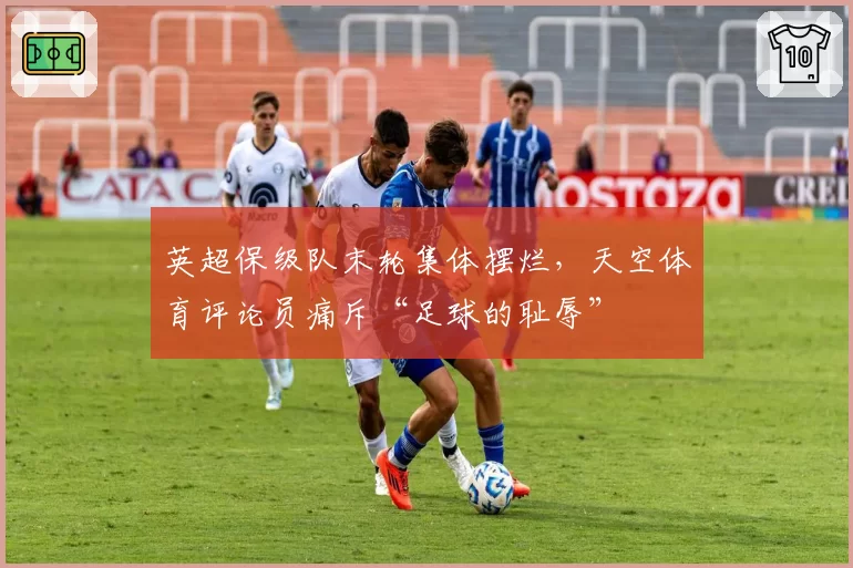 英超保级队末轮集体摆烂，天空体育评论员痛斥“足球的耻辱”